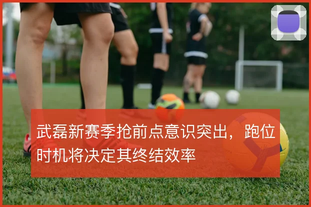 武磊新赛季抢前点意识突出，跑位时机将决定其终结效率