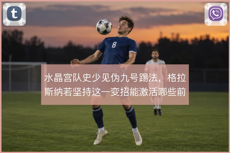 水晶宫队史少见伪九号踢法，格拉斯纳若坚持这一变招能激活哪些前场空间