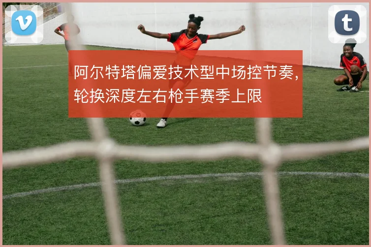 阿尔特塔偏爱技术型中场控节奏，轮换深度左右枪手赛季上限