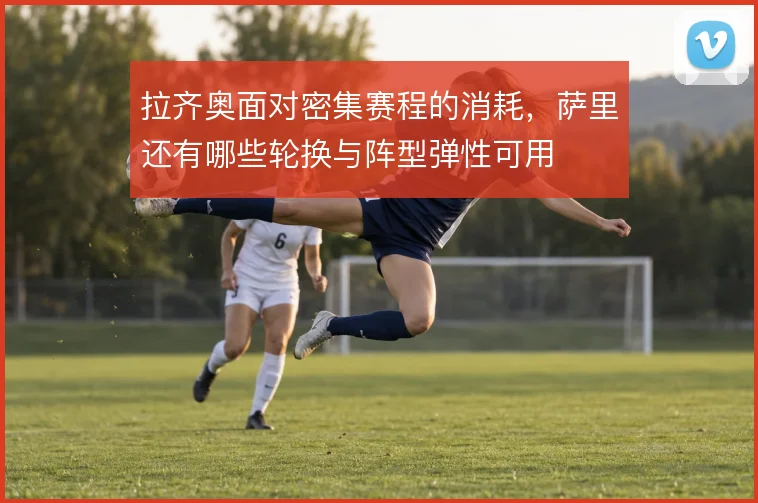 拉齐奥面对密集赛程的消耗，萨里还有哪些轮换与阵型弹性可用