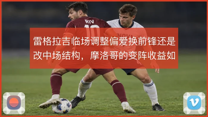 雷格拉吉临场调整偏爱换前锋还是改中场结构，摩洛哥的变阵收益如何权衡