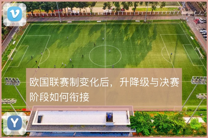 欧国联赛制变化后，升降级与决赛阶段如何衔接