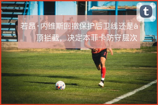 若昂·内维斯回撤保护后卫线还是前顶拦截，决定本菲卡防守层次