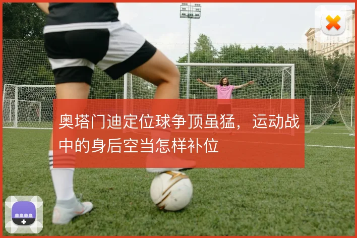 奥塔门迪定位球争顶虽猛，运动战中的身后空当怎样补位