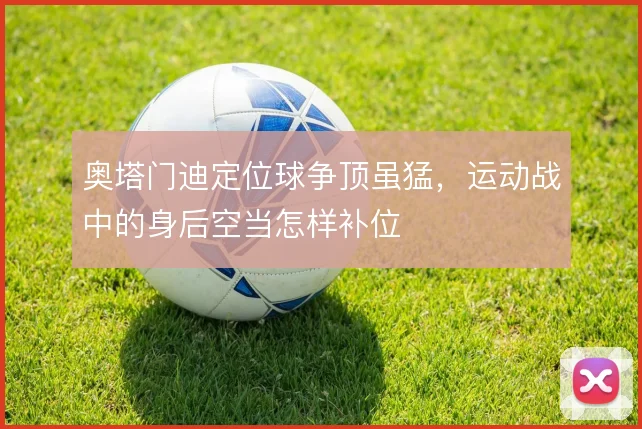 奥塔门迪定位球争顶虽猛，运动战中的身后空当怎样补位