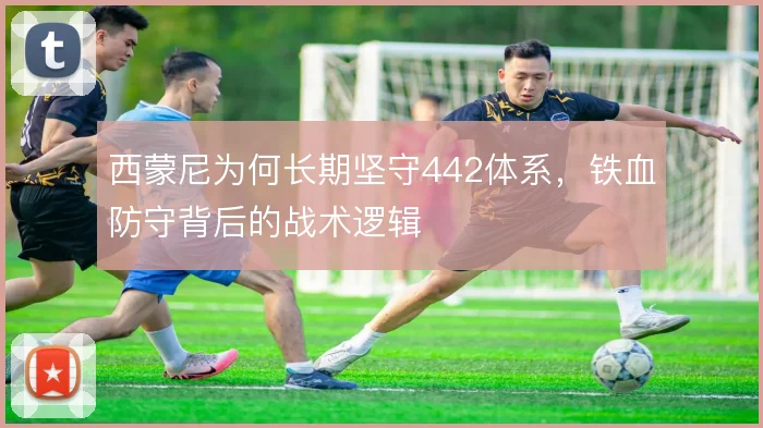 西蒙尼为何长期坚守442体系，铁血防守背后的战术逻辑