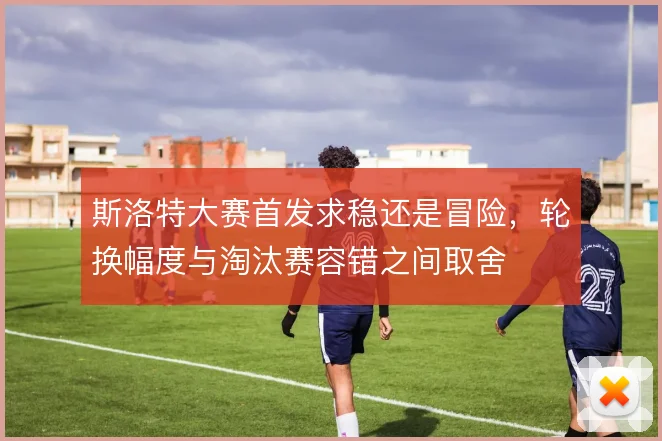斯洛特大赛首发求稳还是冒险，轮换幅度与淘汰赛容错之间取舍