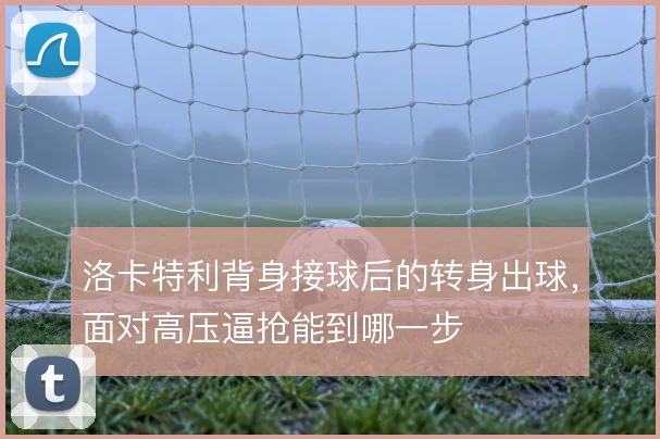 洛卡特利背身接球后的转身出球，面对高压逼抢能到哪一步