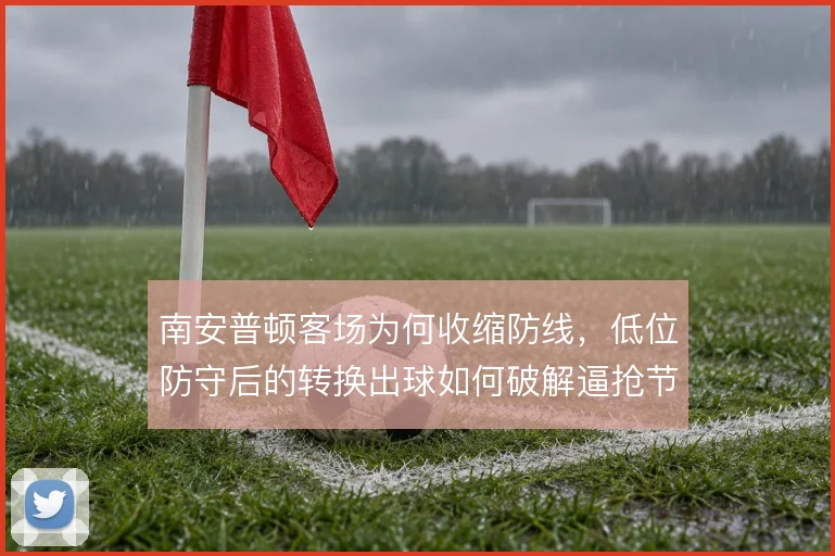 南安普顿客场为何收缩防线，低位防守后的转换出球如何破解逼抢节奏