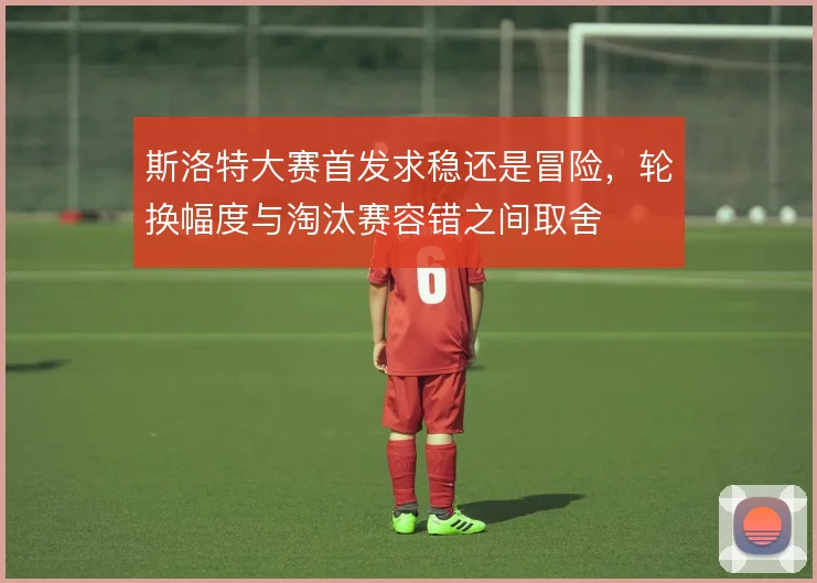 斯洛特大赛首发求稳还是冒险，轮换幅度与淘汰赛容错之间取舍