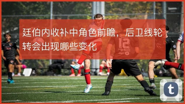 廷伯内收补中角色前瞻，后卫线轮转会出现哪些变化