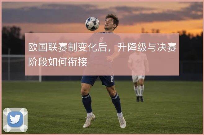 欧国联赛制变化后，升降级与决赛阶段如何衔接