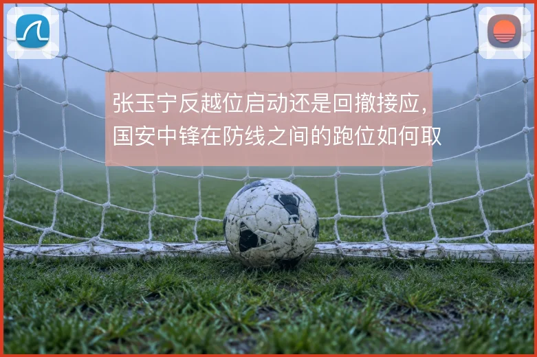 张玉宁反越位启动还是回撤接应，国安中锋在防线之间的跑位如何取舍