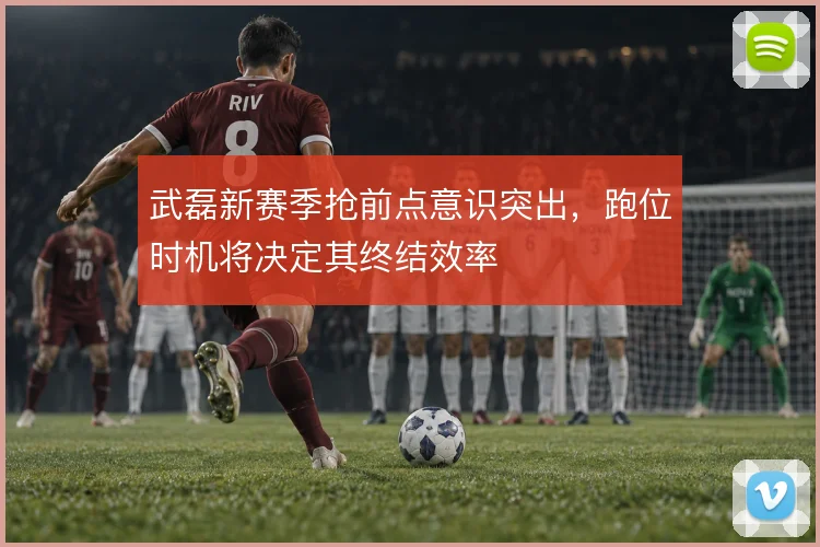 武磊新赛季抢前点意识突出，跑位时机将决定其终结效率