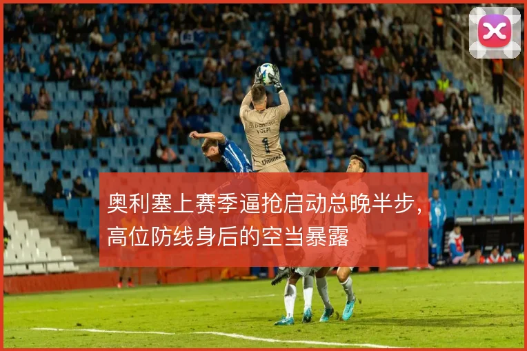 奥利塞上赛季逼抢启动总晚半步，高位防线身后的空当暴露