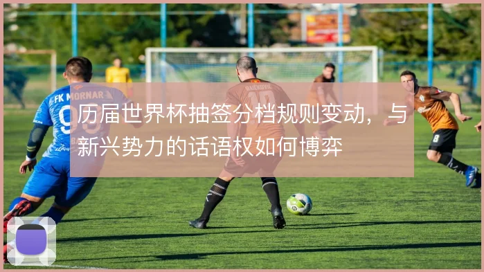 历届世界杯抽签分档规则变动，与新兴势力的话语权如何博弈