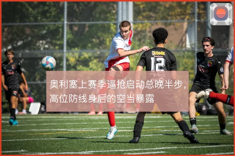 奥利塞上赛季逼抢启动总晚半步，高位防线身后的空当暴露
