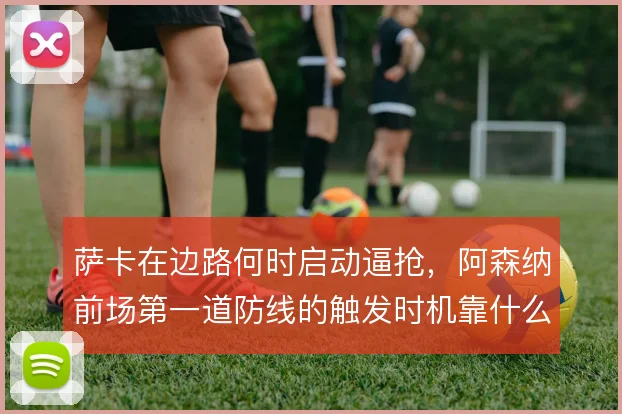 萨卡在边路何时启动逼抢，阿森纳前场第一道防线的触发时机靠什么统一