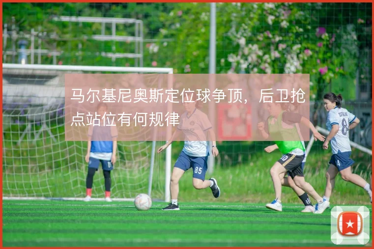 马尔基尼奥斯定位球争顶，后卫抢点站位有何规律