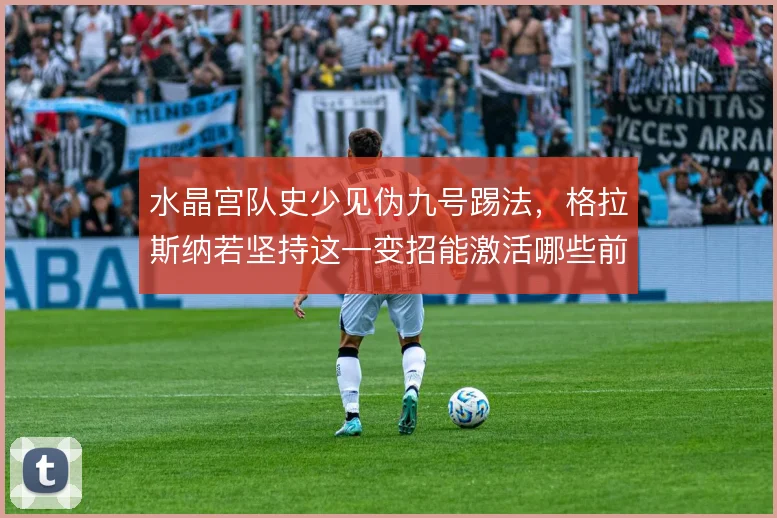 水晶宫队史少见伪九号踢法，格拉斯纳若坚持这一变招能激活哪些前场空间