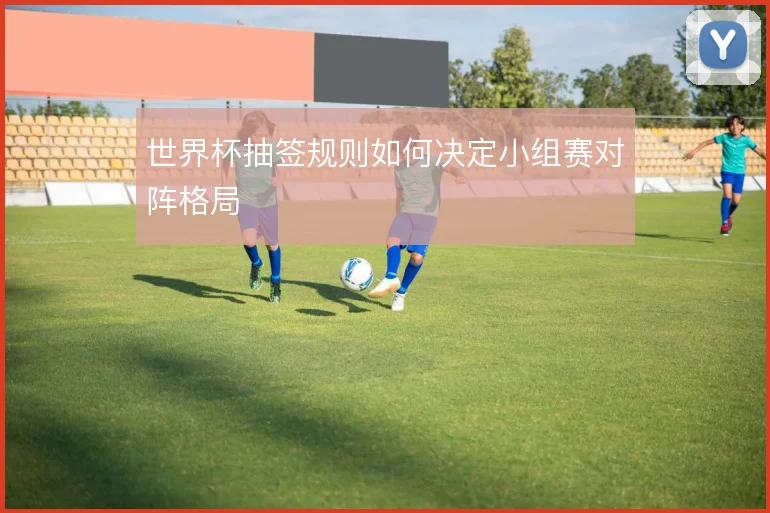 世界杯抽签规则如何决定小组赛对阵格局