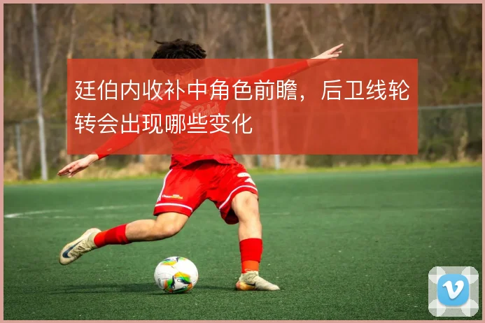 廷伯内收补中角色前瞻，后卫线轮转会出现哪些变化